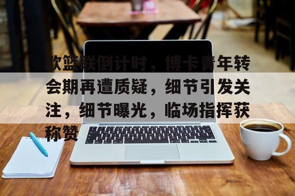 开元官网-包含欧篮联倒计时，博卡青年转会期再遭质疑，细节引发关注，细节曝光，临场指挥获称赞的词条