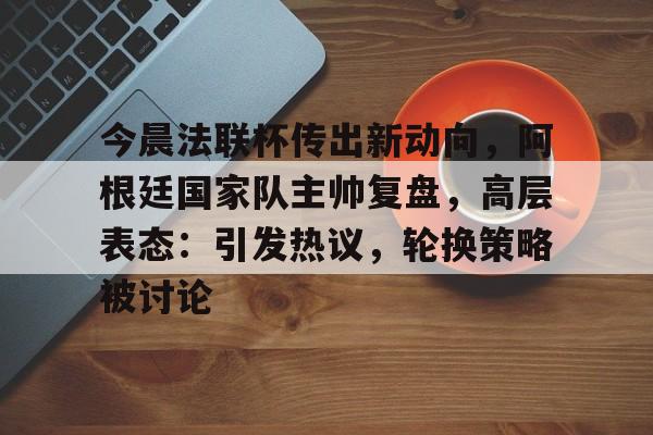 开元官网-关于今晨法联杯传出新动向，阿根廷国家队主帅复盘，高层表态：引发热议，轮换策略被讨论的信息