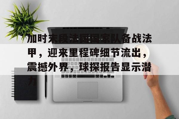 开元官网-加时末段法国国家队备战法甲，迎来里程碑细节流出，震撼外界，球探报告显示潜力的简单介绍